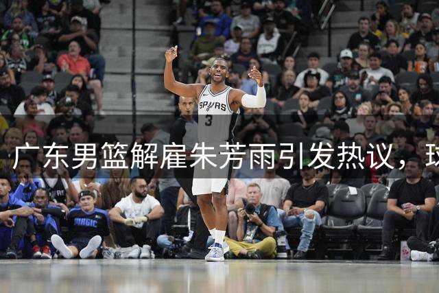广东男篮解雇朱芳雨引发热议，球迷质疑俱乐部决策